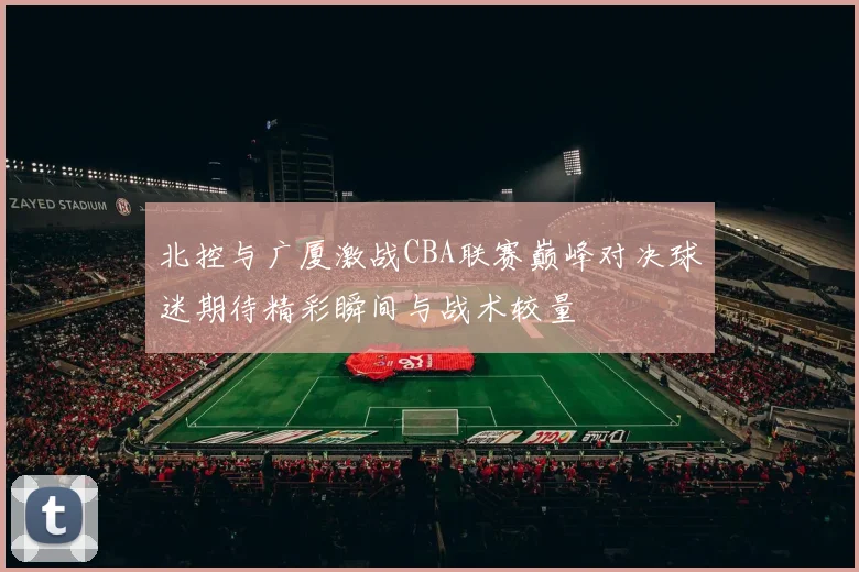 北控与广厦激战CBA联赛巅峰对决球迷期待精彩瞬间与战术较量