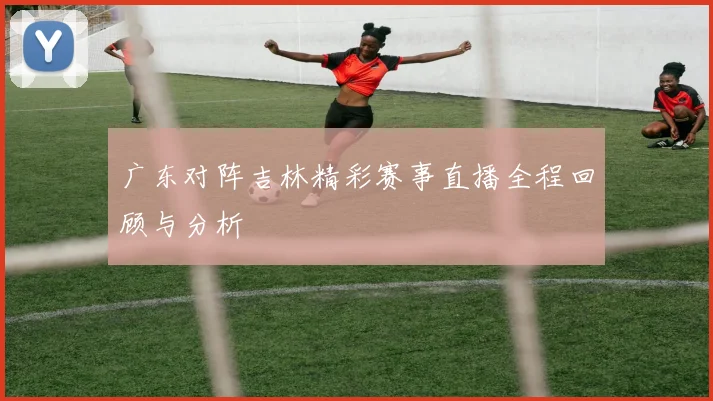 广东对阵吉林精彩赛事直播全程回顾与分析
