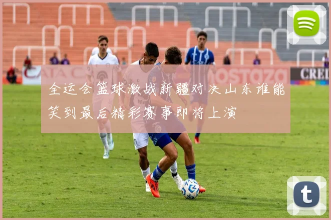 全运会篮球激战新疆对决山东谁能笑到最后精彩赛事即将上演