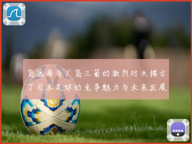 岛鹿角与广岛三箭的激烈对决揭示了日本足球的竞争魅力与未来发展潜力