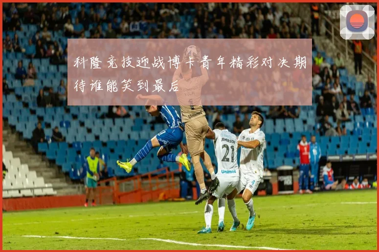 科隆竞技迎战博卡青年精彩对决期待谁能笑到最后