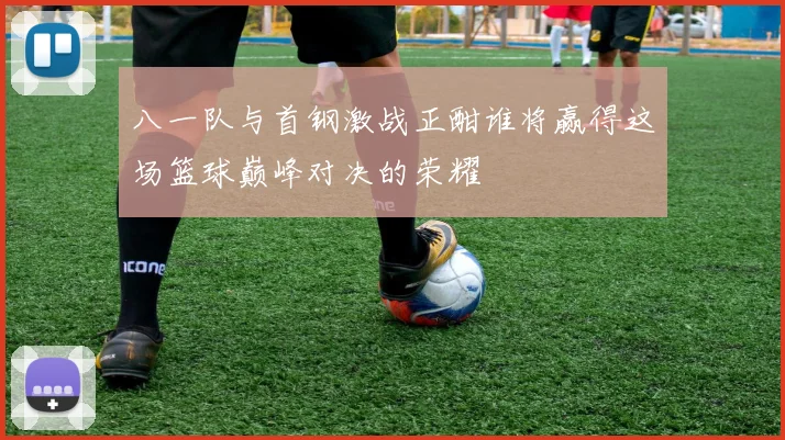 八一队与首钢激战正酣谁将赢得这场篮球巅峰对决的荣耀