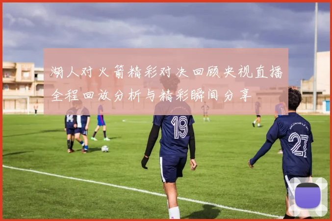 湖人对火箭精彩对决回顾央视直播全程回放分析与精彩瞬间分享