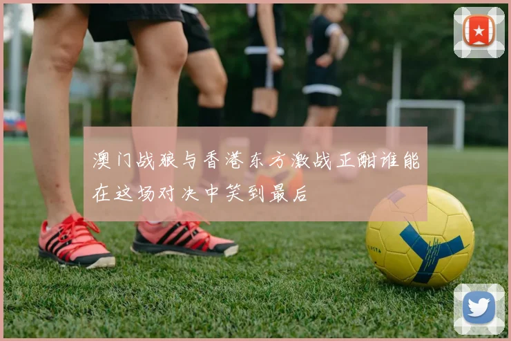 澳门战狼与香港东方激战正酣谁能在这场对决中笑到最后