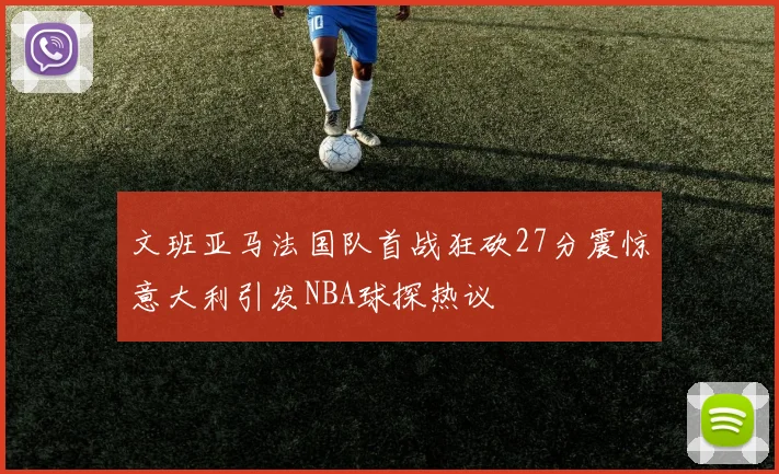 文班亚马法国队首战狂砍27分震惊意大利引发NBA球探热议