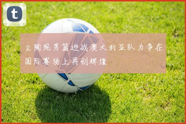 立陶宛男篮迎战澳大利亚队力争在国际赛场上再创辉煌