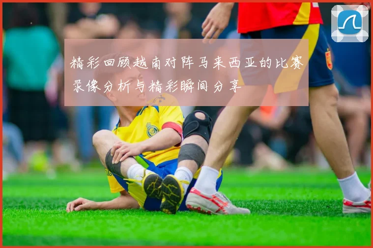 精彩回顾越南对阵马来西亚的比赛录像分析与精彩瞬间分享