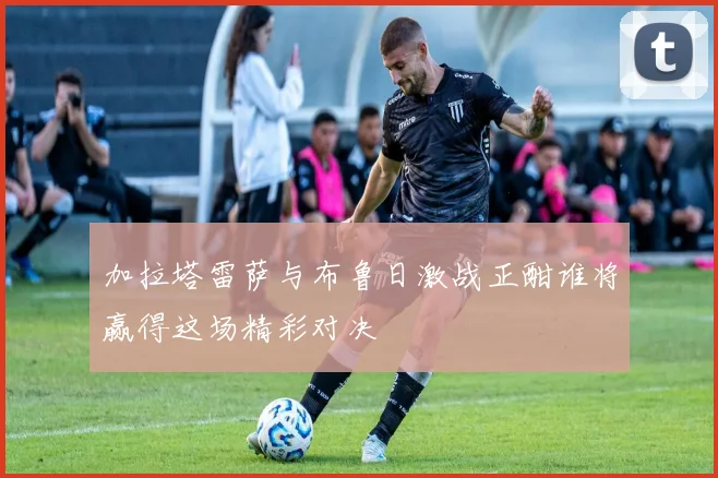 加拉塔雷萨与布鲁日激战正酣谁将赢得这场精彩对决