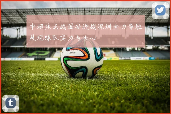 中超焦点战国安迎战深圳全力争胜展现球队实力与决心