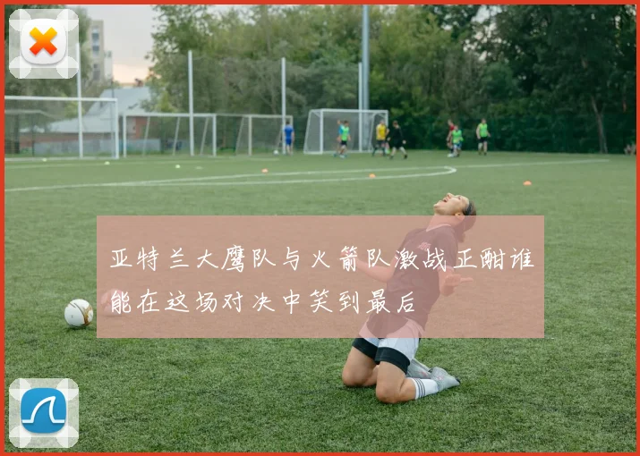 亚特兰大鹰队与火箭队激战正酣谁能在这场对决中笑到最后