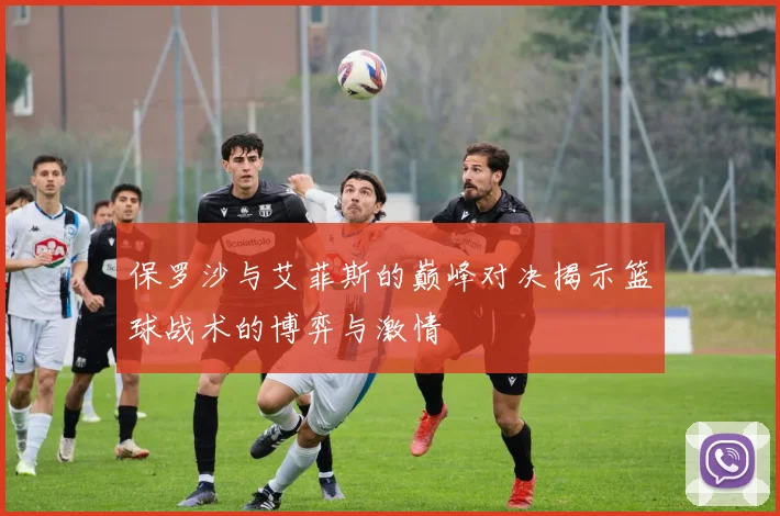 保罗沙与艾菲斯的巅峰对决揭示篮球战术的博弈与激情
