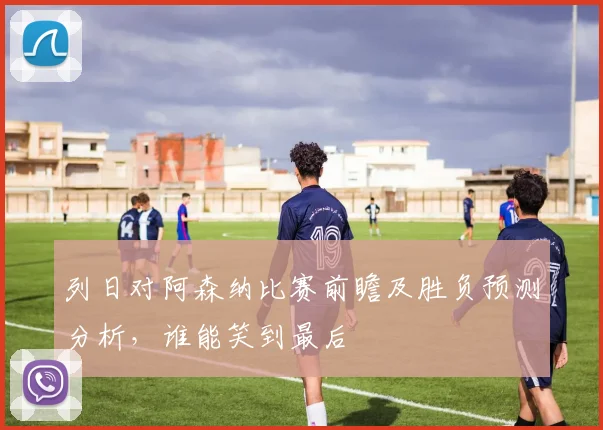 列日对阿森纳比赛前瞻及胜负预测分析，谁能笑到最后