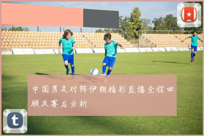 中国男足对阵伊朗精彩直播全程回顾及赛后分析