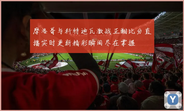 摩洛哥与科特迪瓦激战正酣比分直播实时更新精彩瞬间尽在掌握