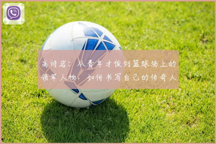 高诗岩：从青年才俊到篮球场上的领军人物，如何书写自己的传奇人生