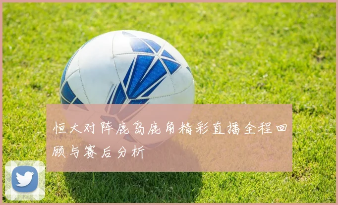 恒大对阵鹿岛鹿角精彩直播全程回顾与赛后分析