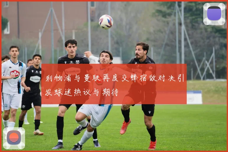 利物浦与曼联再度交锋宿敌对决引发球迷热议与期待