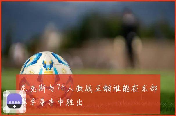 尼克斯与76人激战正酣谁能在东部赛季争夺中胜出