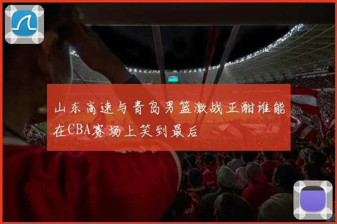 山东高速与青岛男篮激战正酣谁能在CBA赛场上笑到最后