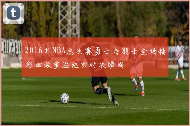 2016年NBA总决赛勇士与骑士全场精彩回放重温经典对决瞬间
