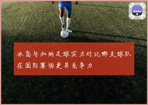 冰岛与加纳足球实力对比哪支球队在国际赛场更具竞争力