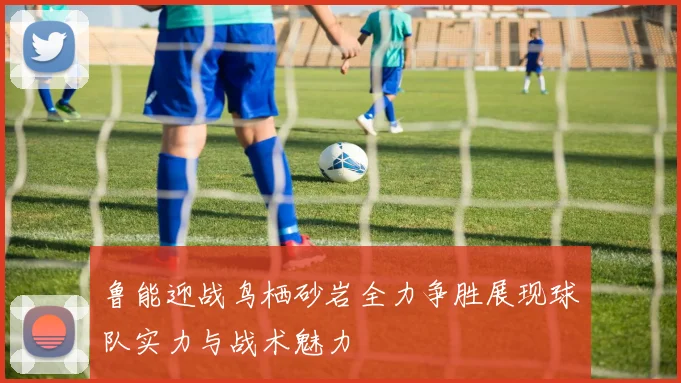 鲁能迎战鸟栖砂岩全力争胜展现球队实力与战术魅力