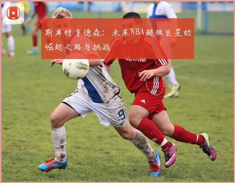 斯库特亨德森：未来NBA超级巨星的崛起之路与挑战