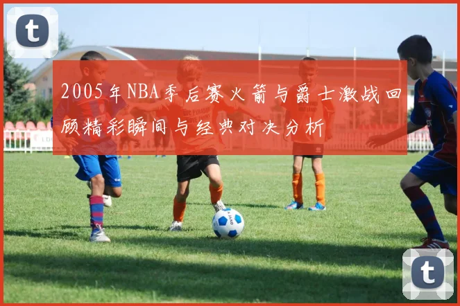 2005年NBA季后赛火箭与爵士激战回顾精彩瞬间与经典对决分析