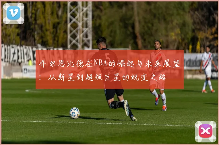 乔尔恩比德在NBA的崛起与未来展望：从新星到超级巨星的蜕变之路
