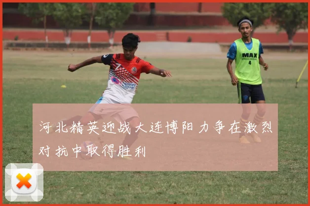 河北精英迎战大连博阳力争在激烈对抗中取得胜利