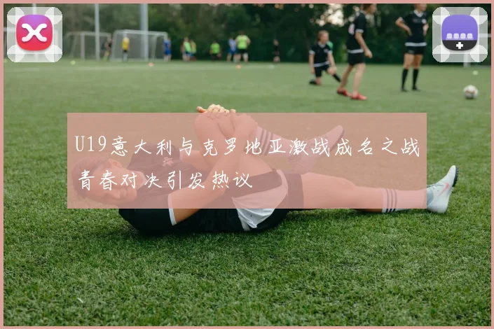 U19意大利与克罗地亚激战成名之战青春对决引发热议