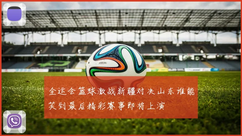 全运会篮球激战新疆对决山东谁能笑到最后精彩赛事即将上演