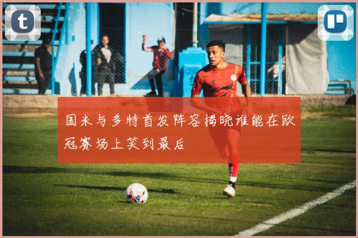 国米与多特首发阵容揭晓谁能在欧冠赛场上笑到最后