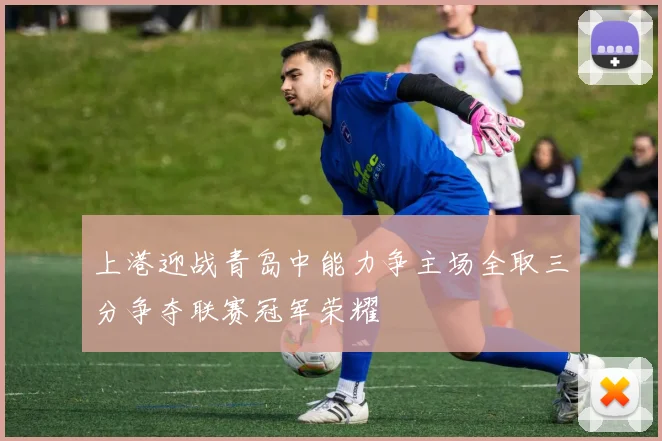 上港迎战青岛中能力争主场全取三分争夺联赛冠军荣耀